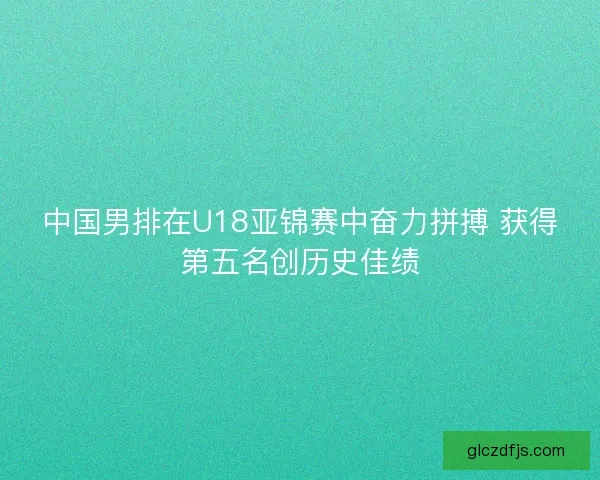 中国男排在U18亚锦赛中奋力拼搏 获得第五名创历史佳绩