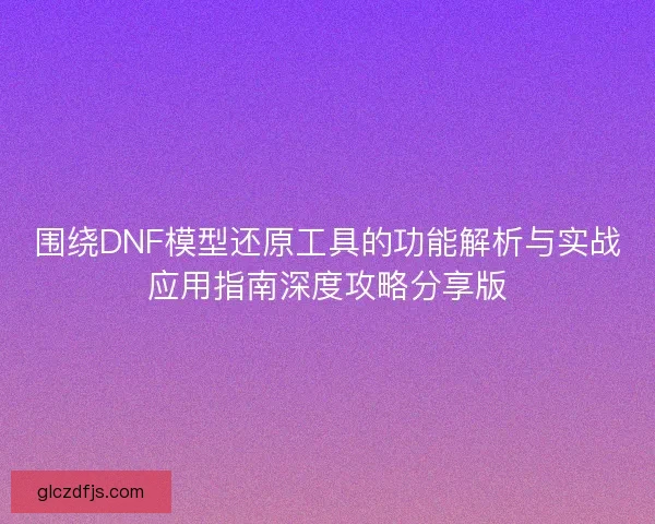 围绕DNF模型还原工具的功能解析与实战应用指南深度攻略分享版