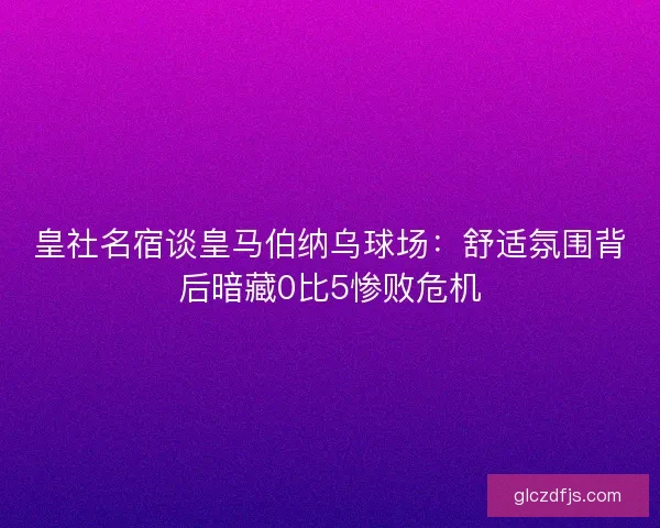 皇社名宿谈皇马伯纳乌球场：舒适氛围背后暗藏0比5惨败危机