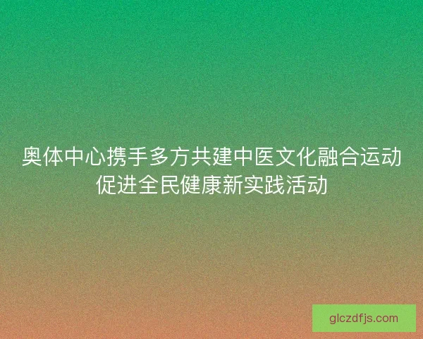 奥体中心携手多方共建中医文化融合运动促进全民健康新实践活动