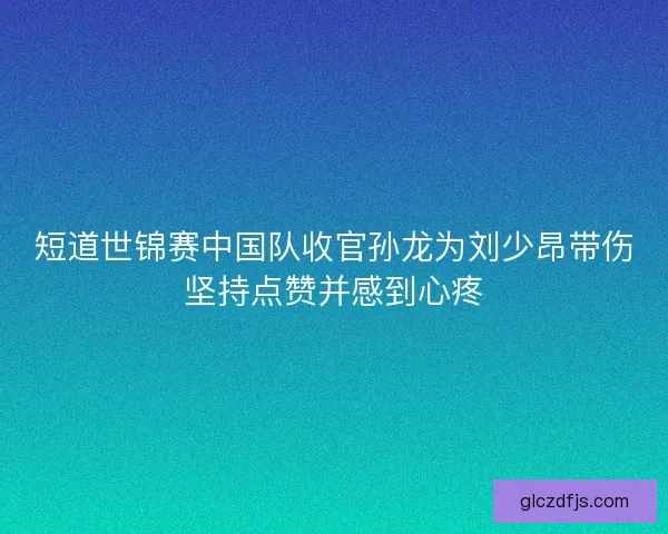 短道世锦赛中国队收官孙龙为刘少昂带伤坚持点赞并感到心疼