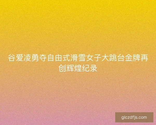 谷爱凌勇夺自由式滑雪女子大跳台金牌再创辉煌纪录