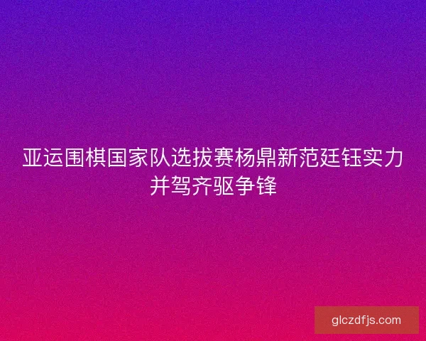 亚运围棋国家队选拔赛杨鼎新范廷钰实力并驾齐驱争锋